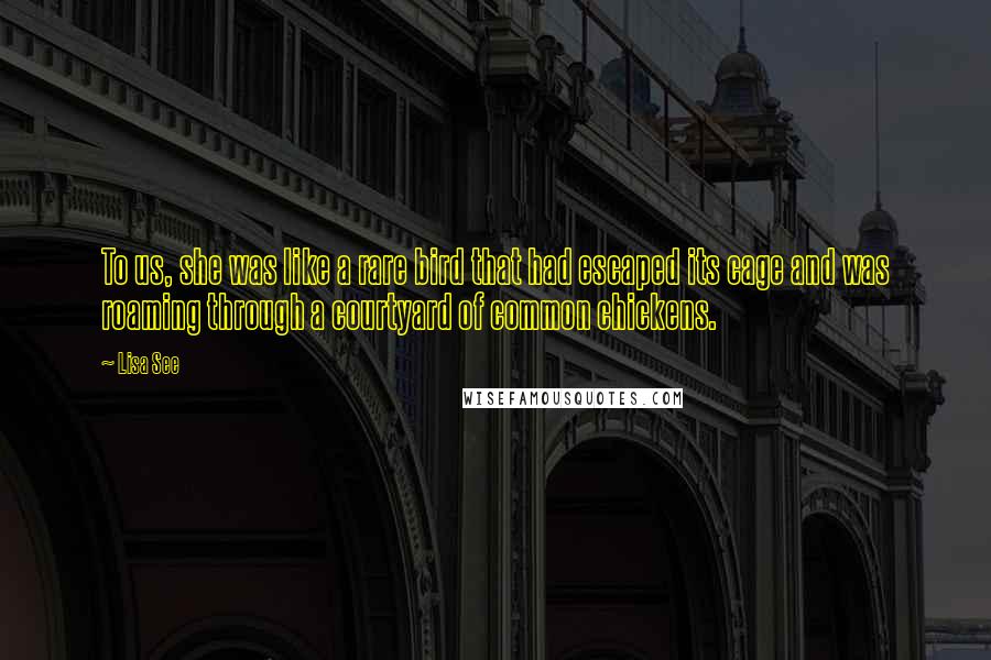 Lisa See Quotes: To us, she was like a rare bird that had escaped its cage and was roaming through a courtyard of common chickens.