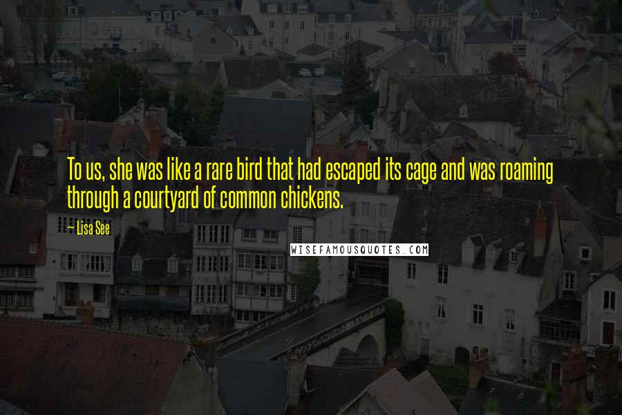 Lisa See Quotes: To us, she was like a rare bird that had escaped its cage and was roaming through a courtyard of common chickens.