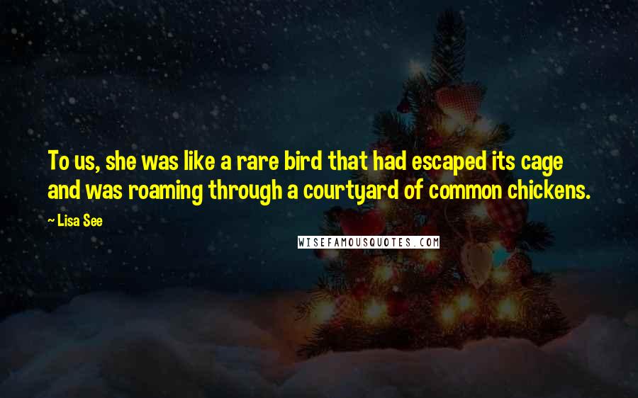 Lisa See Quotes: To us, she was like a rare bird that had escaped its cage and was roaming through a courtyard of common chickens.