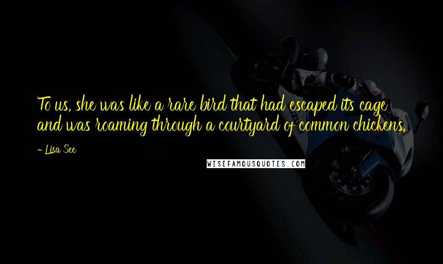 Lisa See Quotes: To us, she was like a rare bird that had escaped its cage and was roaming through a courtyard of common chickens.