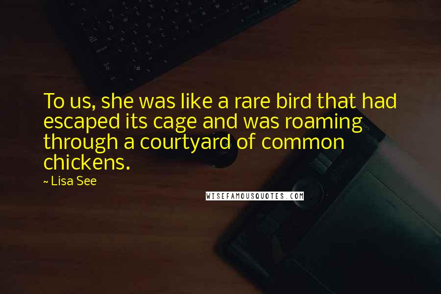 Lisa See Quotes: To us, she was like a rare bird that had escaped its cage and was roaming through a courtyard of common chickens.