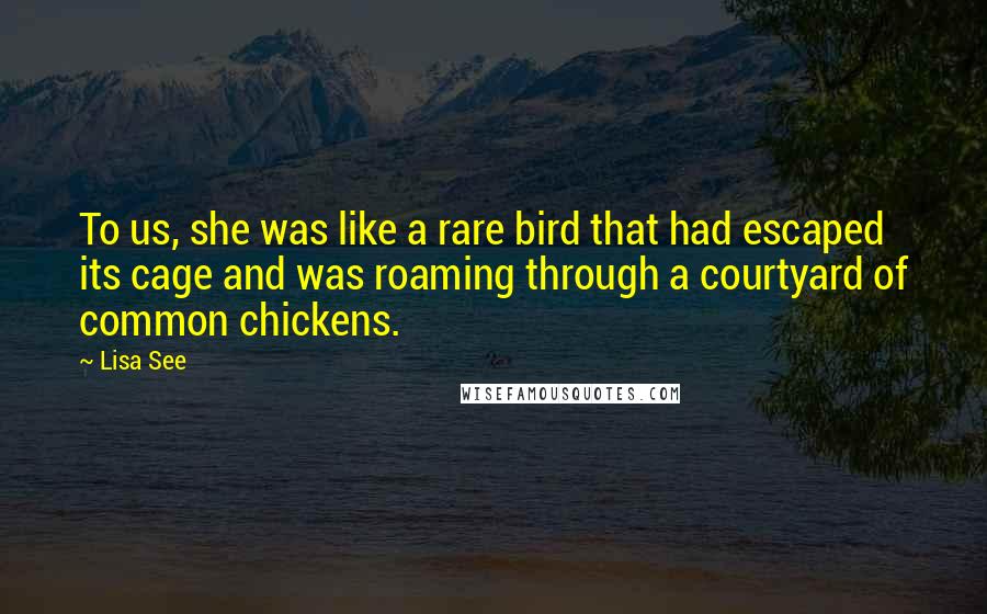 Lisa See Quotes: To us, she was like a rare bird that had escaped its cage and was roaming through a courtyard of common chickens.