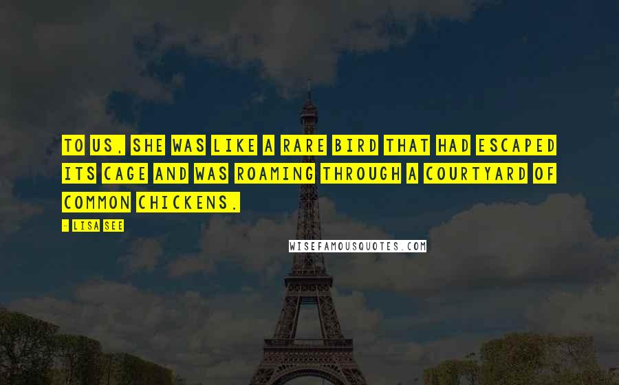 Lisa See Quotes: To us, she was like a rare bird that had escaped its cage and was roaming through a courtyard of common chickens.