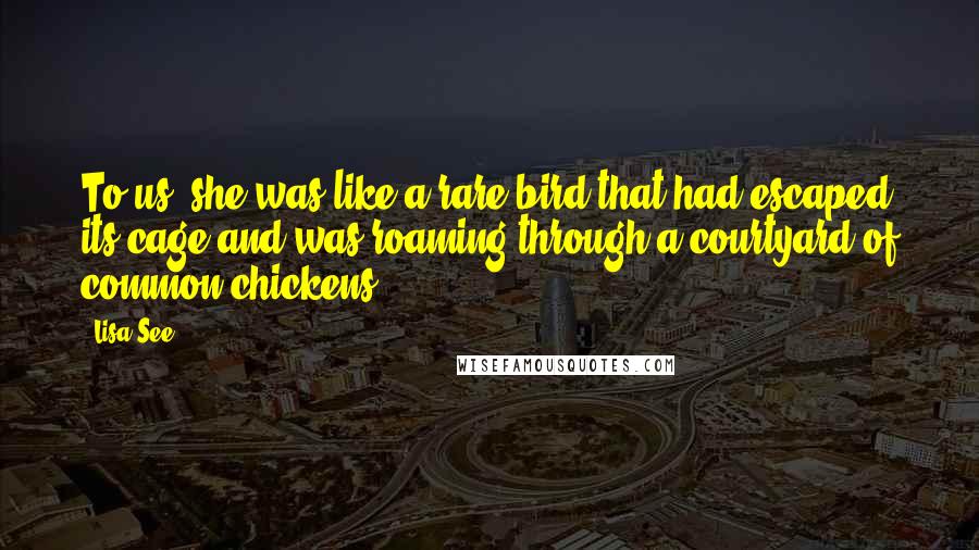 Lisa See Quotes: To us, she was like a rare bird that had escaped its cage and was roaming through a courtyard of common chickens.