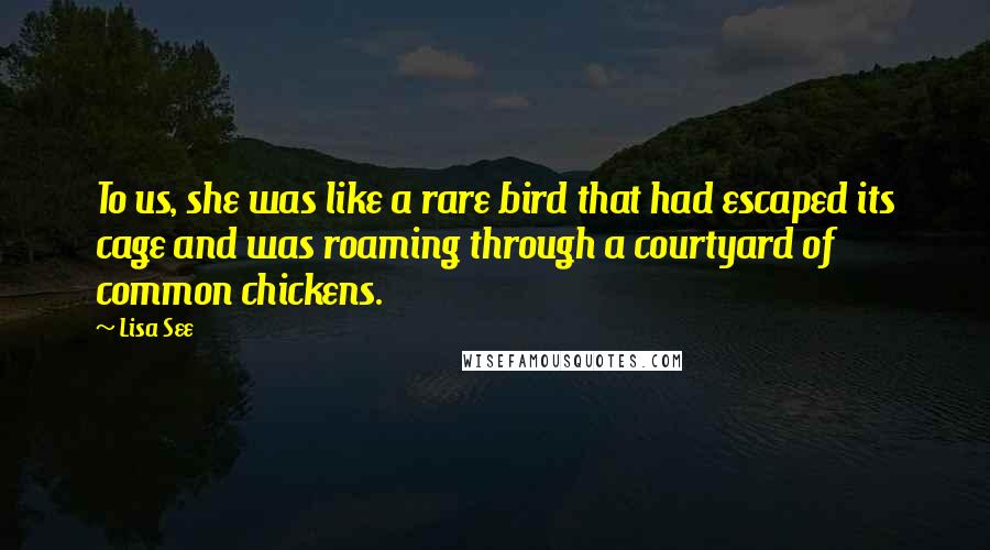 Lisa See Quotes: To us, she was like a rare bird that had escaped its cage and was roaming through a courtyard of common chickens.