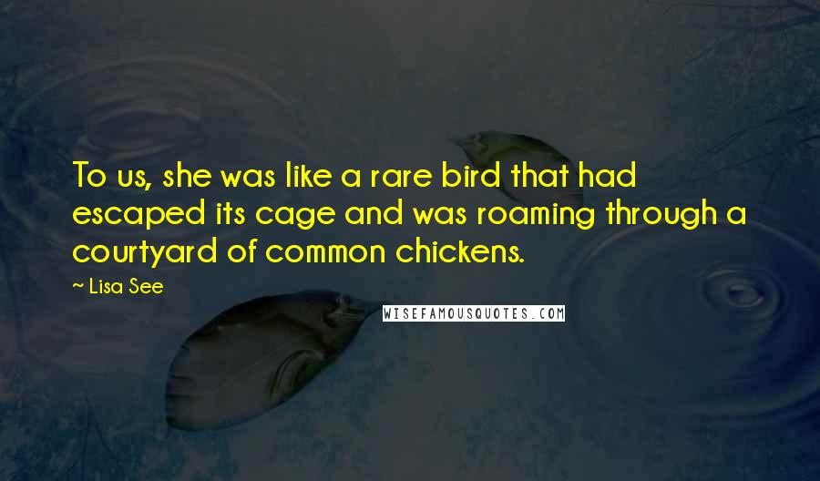 Lisa See Quotes: To us, she was like a rare bird that had escaped its cage and was roaming through a courtyard of common chickens.