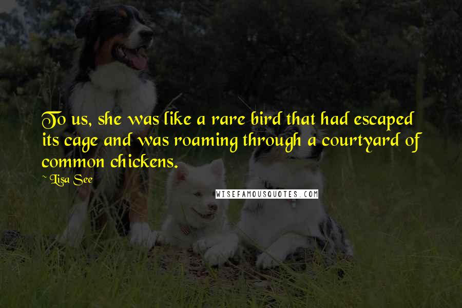 Lisa See Quotes: To us, she was like a rare bird that had escaped its cage and was roaming through a courtyard of common chickens.