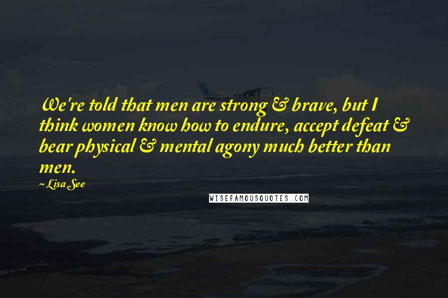 Lisa See Quotes: We're told that men are strong & brave, but I think women know how to endure, accept defeat & bear physical & mental agony much better than men.
