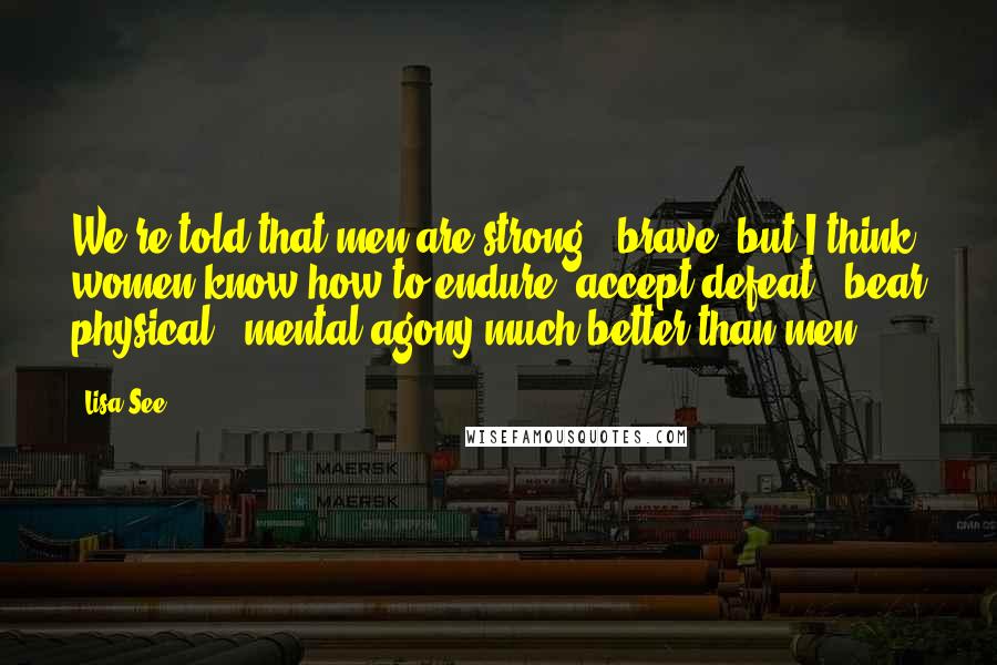 Lisa See Quotes: We're told that men are strong & brave, but I think women know how to endure, accept defeat & bear physical & mental agony much better than men.