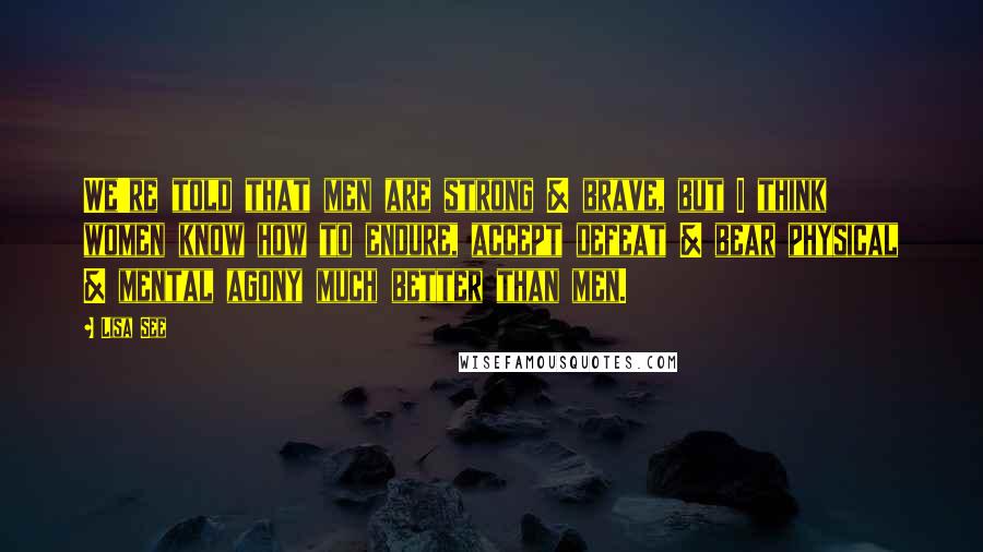 Lisa See Quotes: We're told that men are strong & brave, but I think women know how to endure, accept defeat & bear physical & mental agony much better than men.
