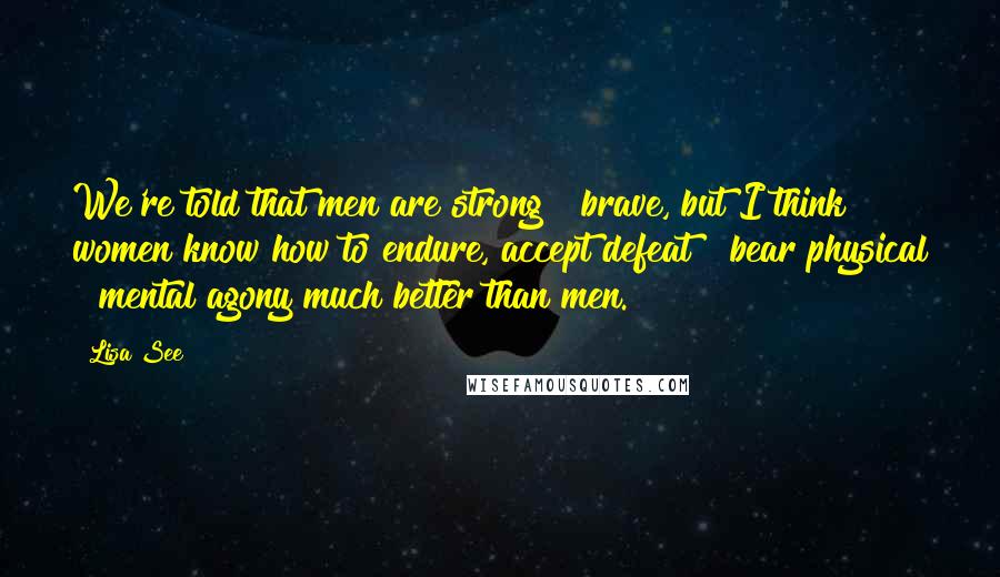 Lisa See Quotes: We're told that men are strong & brave, but I think women know how to endure, accept defeat & bear physical & mental agony much better than men.