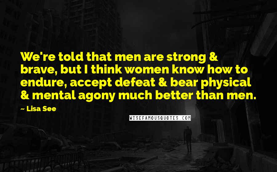 Lisa See Quotes: We're told that men are strong & brave, but I think women know how to endure, accept defeat & bear physical & mental agony much better than men.