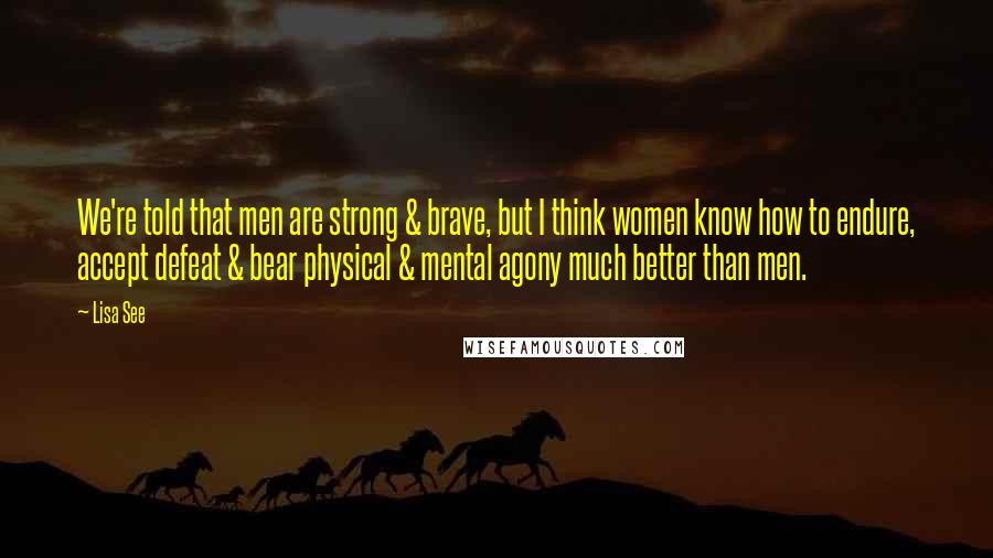 Lisa See Quotes: We're told that men are strong & brave, but I think women know how to endure, accept defeat & bear physical & mental agony much better than men.