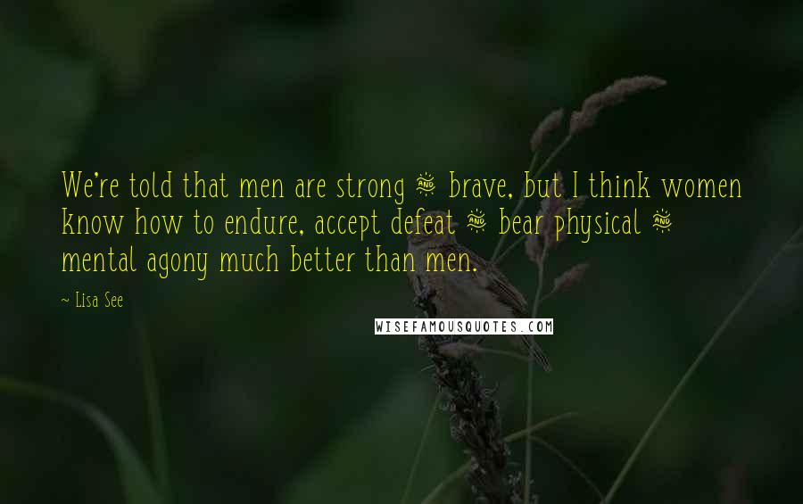 Lisa See Quotes: We're told that men are strong & brave, but I think women know how to endure, accept defeat & bear physical & mental agony much better than men.