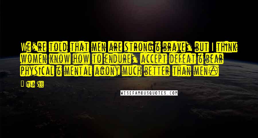 Lisa See Quotes: We're told that men are strong & brave, but I think women know how to endure, accept defeat & bear physical & mental agony much better than men.