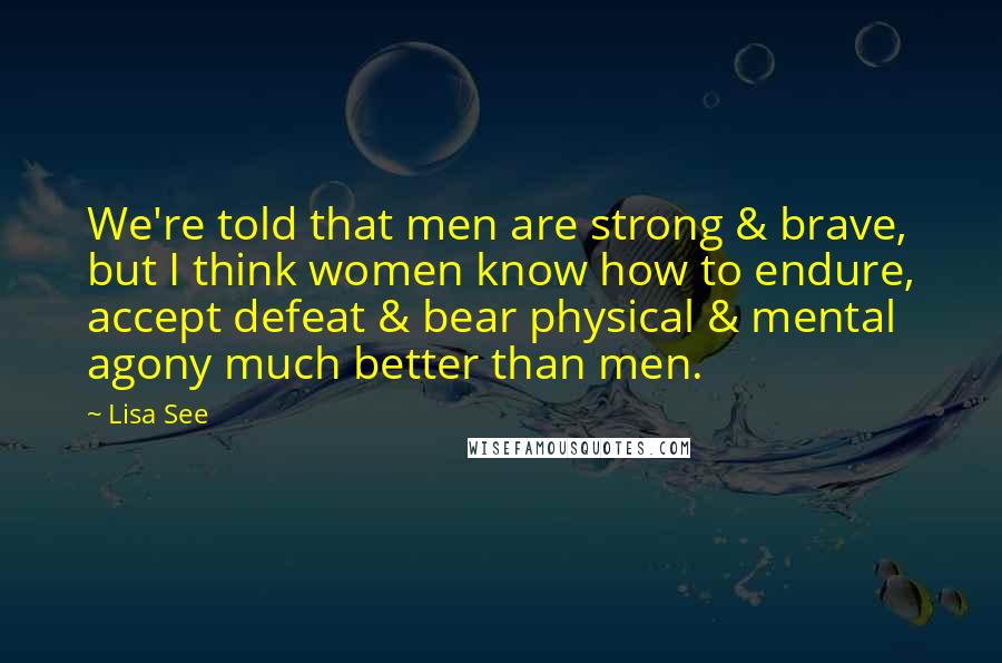 Lisa See Quotes: We're told that men are strong & brave, but I think women know how to endure, accept defeat & bear physical & mental agony much better than men.