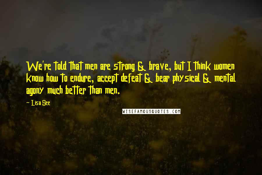 Lisa See Quotes: We're told that men are strong & brave, but I think women know how to endure, accept defeat & bear physical & mental agony much better than men.