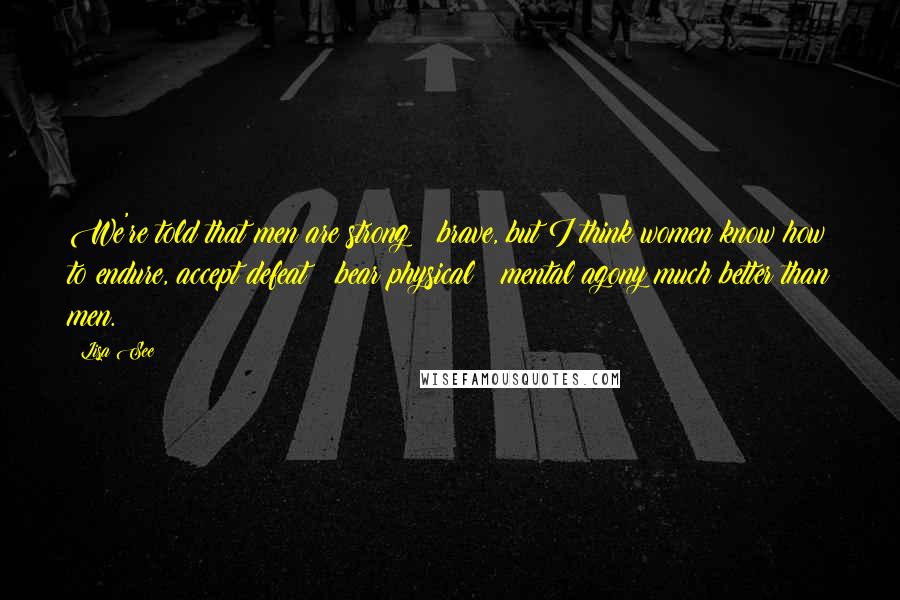 Lisa See Quotes: We're told that men are strong & brave, but I think women know how to endure, accept defeat & bear physical & mental agony much better than men.