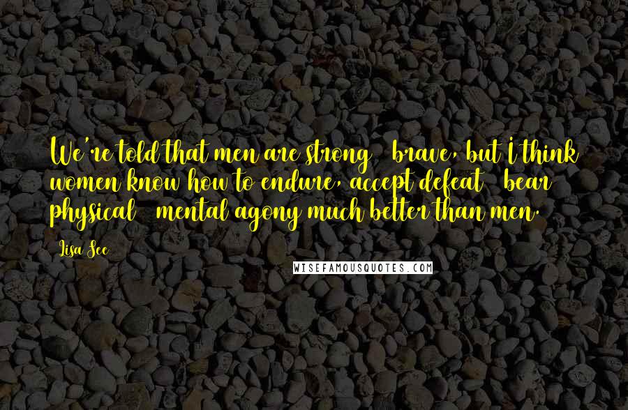 Lisa See Quotes: We're told that men are strong & brave, but I think women know how to endure, accept defeat & bear physical & mental agony much better than men.