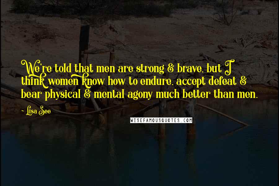 Lisa See Quotes: We're told that men are strong & brave, but I think women know how to endure, accept defeat & bear physical & mental agony much better than men.