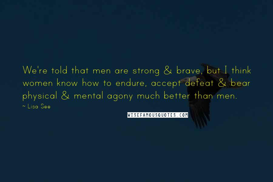 Lisa See Quotes: We're told that men are strong & brave, but I think women know how to endure, accept defeat & bear physical & mental agony much better than men.