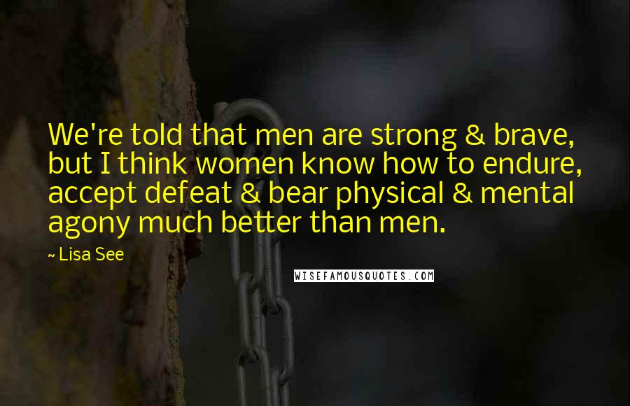 Lisa See Quotes: We're told that men are strong & brave, but I think women know how to endure, accept defeat & bear physical & mental agony much better than men.