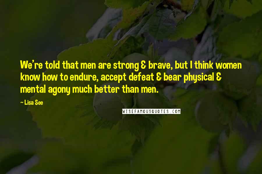 Lisa See Quotes: We're told that men are strong & brave, but I think women know how to endure, accept defeat & bear physical & mental agony much better than men.