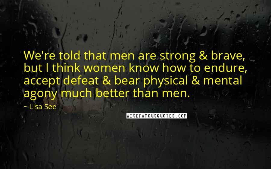 Lisa See Quotes: We're told that men are strong & brave, but I think women know how to endure, accept defeat & bear physical & mental agony much better than men.