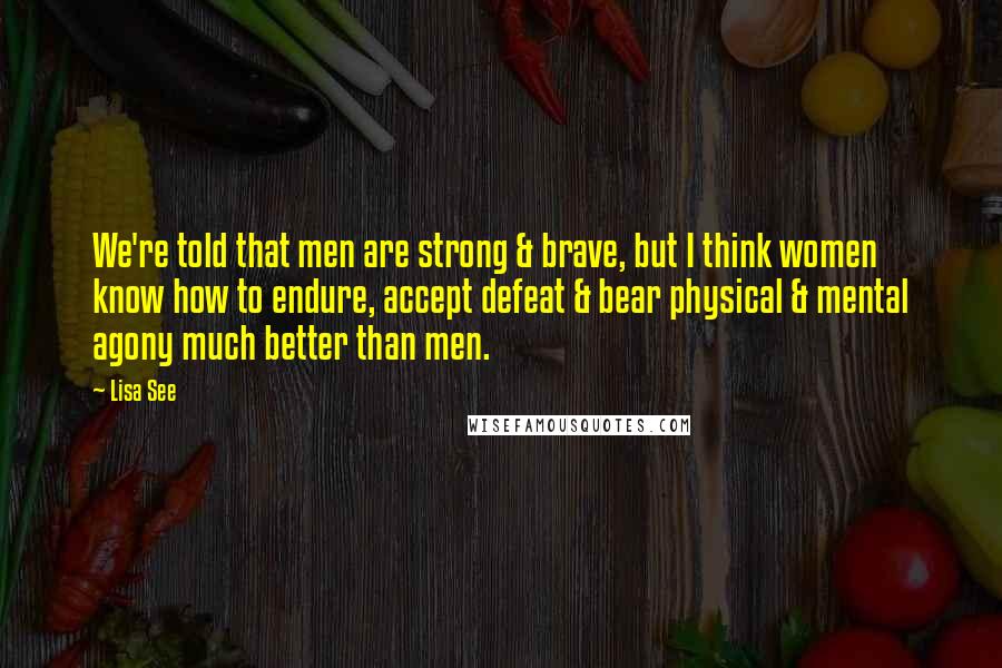 Lisa See Quotes: We're told that men are strong & brave, but I think women know how to endure, accept defeat & bear physical & mental agony much better than men.