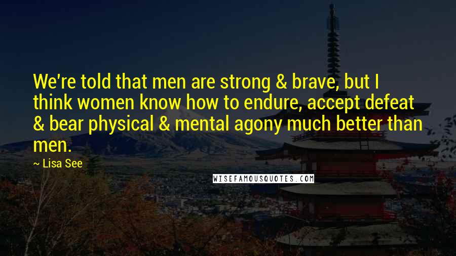 Lisa See Quotes: We're told that men are strong & brave, but I think women know how to endure, accept defeat & bear physical & mental agony much better than men.