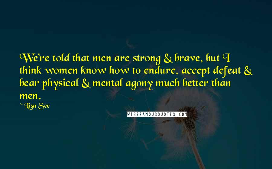 Lisa See Quotes: We're told that men are strong & brave, but I think women know how to endure, accept defeat & bear physical & mental agony much better than men.