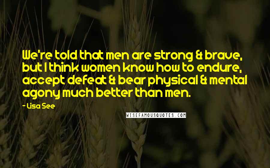 Lisa See Quotes: We're told that men are strong & brave, but I think women know how to endure, accept defeat & bear physical & mental agony much better than men.