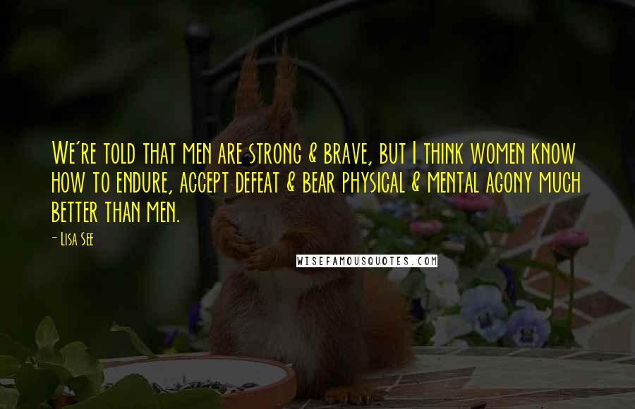 Lisa See Quotes: We're told that men are strong & brave, but I think women know how to endure, accept defeat & bear physical & mental agony much better than men.