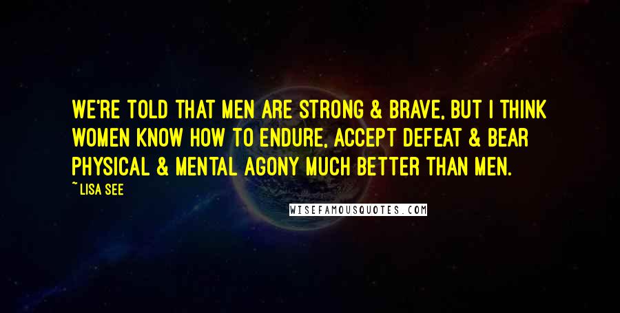 Lisa See Quotes: We're told that men are strong & brave, but I think women know how to endure, accept defeat & bear physical & mental agony much better than men.