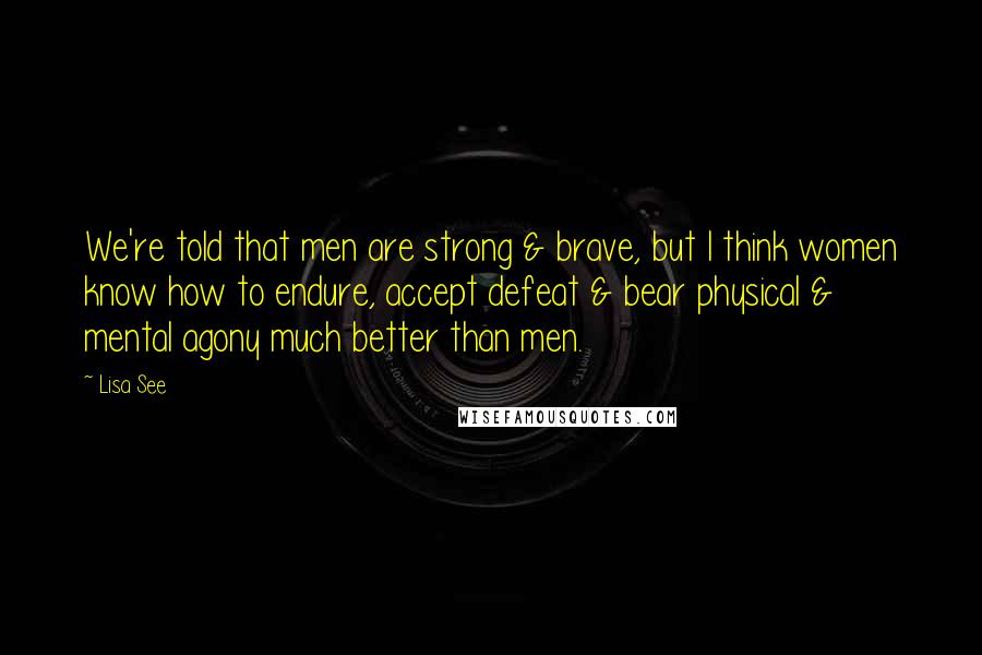 Lisa See Quotes: We're told that men are strong & brave, but I think women know how to endure, accept defeat & bear physical & mental agony much better than men.