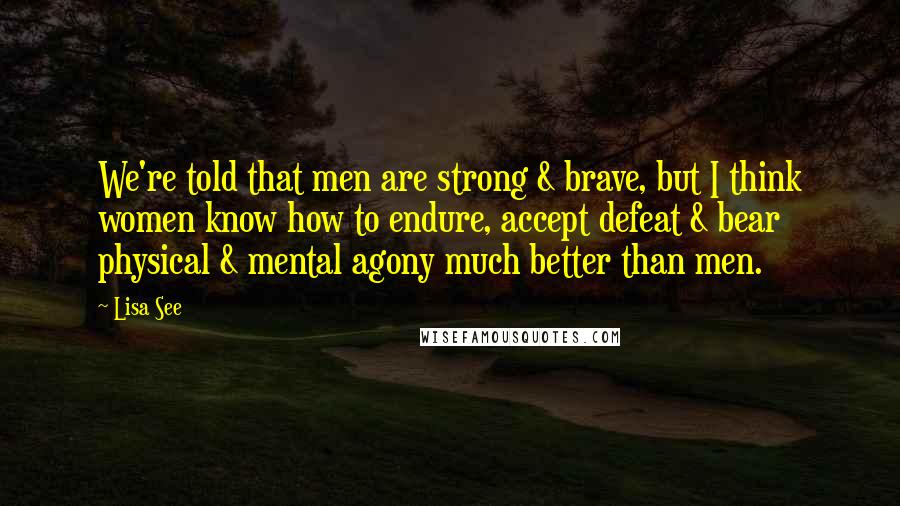 Lisa See Quotes: We're told that men are strong & brave, but I think women know how to endure, accept defeat & bear physical & mental agony much better than men.