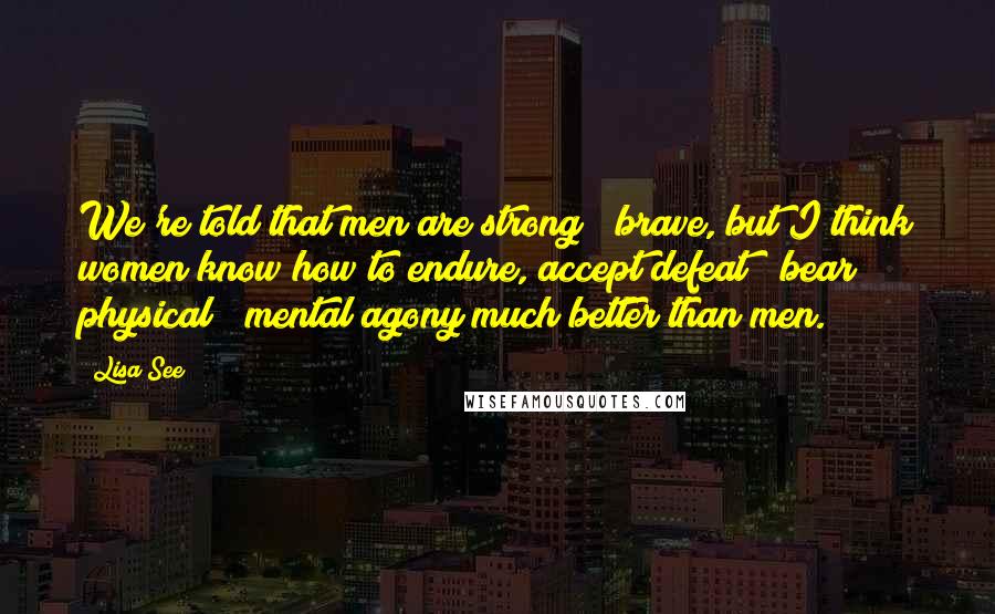 Lisa See Quotes: We're told that men are strong & brave, but I think women know how to endure, accept defeat & bear physical & mental agony much better than men.