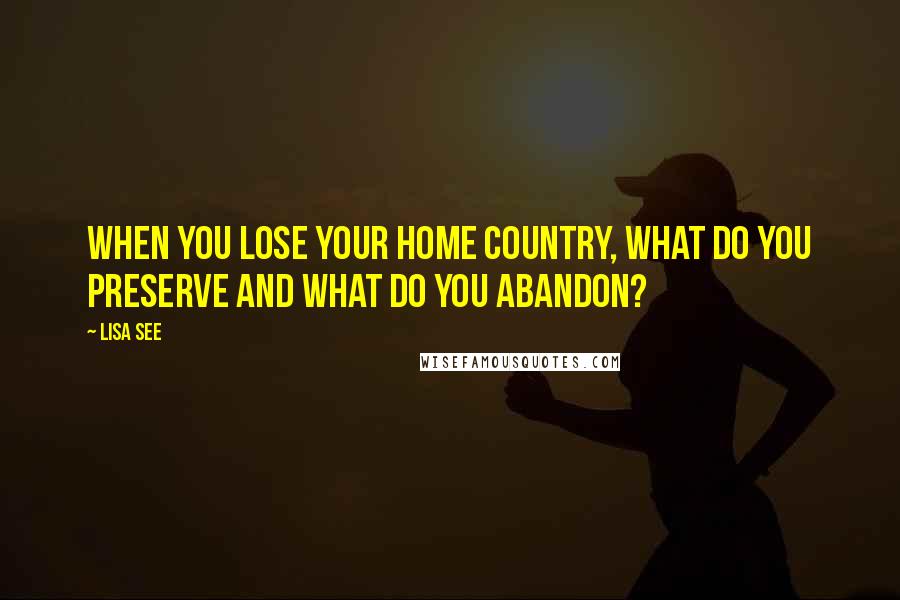 Lisa See Quotes: When you lose your home country, what do you preserve and what do you abandon?