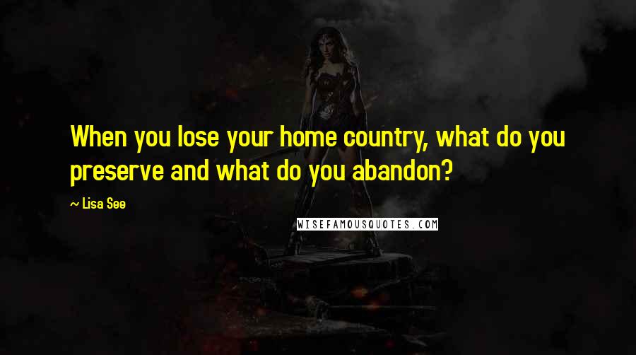 Lisa See Quotes: When you lose your home country, what do you preserve and what do you abandon?
