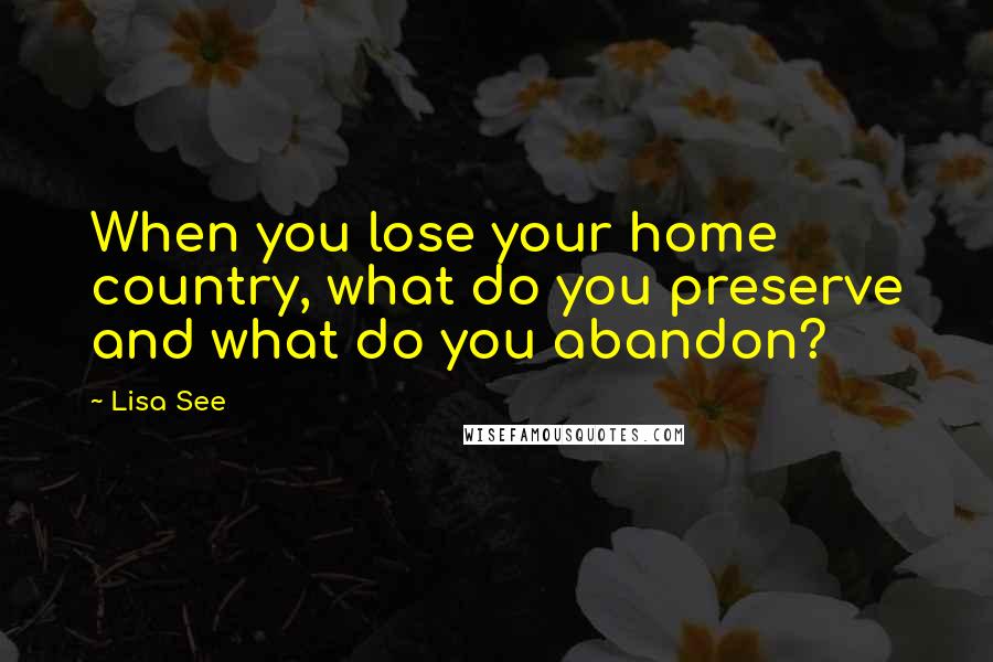 Lisa See Quotes: When you lose your home country, what do you preserve and what do you abandon?
