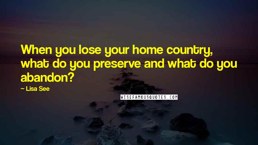 Lisa See Quotes: When you lose your home country, what do you preserve and what do you abandon?