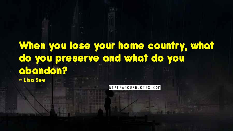 Lisa See Quotes: When you lose your home country, what do you preserve and what do you abandon?