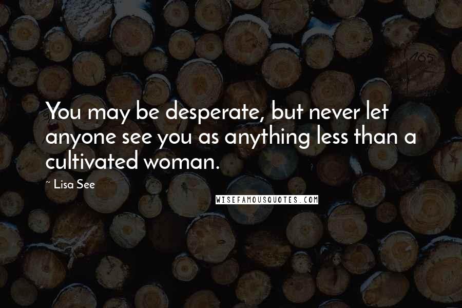 Lisa See Quotes: You may be desperate, but never let anyone see you as anything less than a cultivated woman.