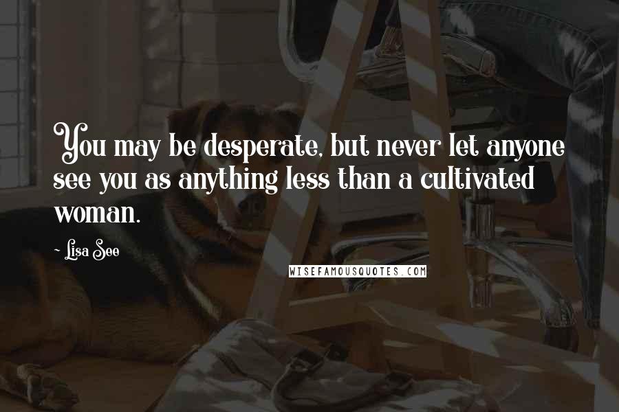 Lisa See Quotes: You may be desperate, but never let anyone see you as anything less than a cultivated woman.