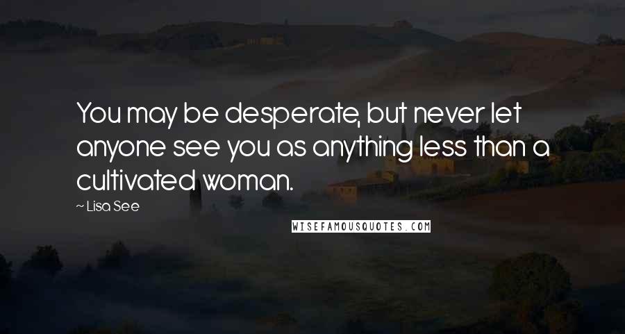 Lisa See Quotes: You may be desperate, but never let anyone see you as anything less than a cultivated woman.