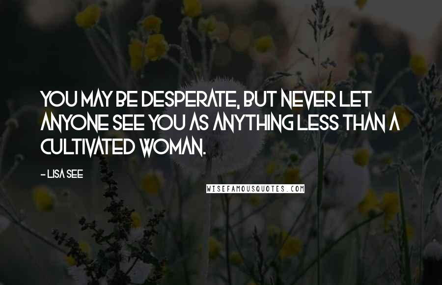 Lisa See Quotes: You may be desperate, but never let anyone see you as anything less than a cultivated woman.