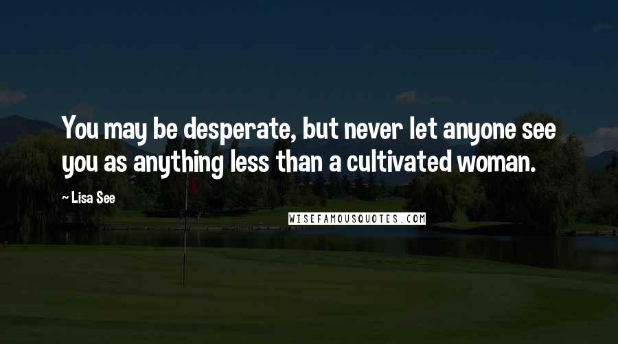 Lisa See Quotes: You may be desperate, but never let anyone see you as anything less than a cultivated woman.