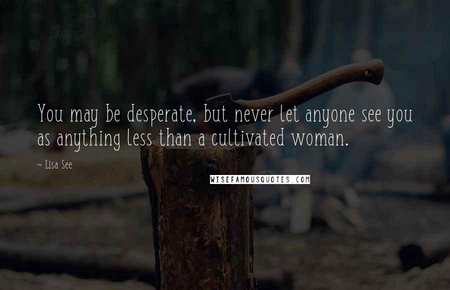 Lisa See Quotes: You may be desperate, but never let anyone see you as anything less than a cultivated woman.