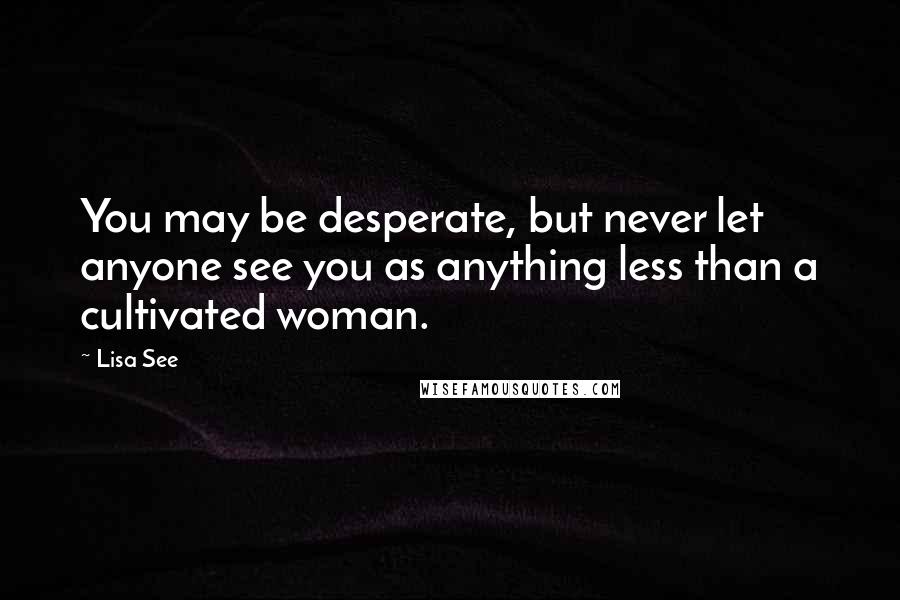 Lisa See Quotes: You may be desperate, but never let anyone see you as anything less than a cultivated woman.