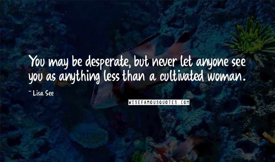 Lisa See Quotes: You may be desperate, but never let anyone see you as anything less than a cultivated woman.